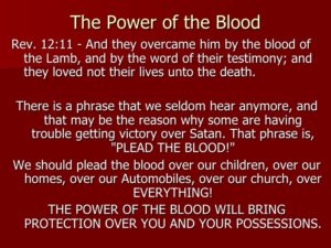 Lord, I cover myself and everyone around me with the blood of Jesus. I cover all of the members of my familly ( state them by name ) with the Blood of Jesus. I cover my home and my posession, my car, my finances, my marriage, my ministry with the Blood of Jesus. I cover the work of my hands with the Blood of Jesus. In the Name of Jesus Christ by the power of His Blood, I break off, tear down every power of the kingdom of darkness formed against me and cancel every argument in heaven that has established itself against the plans of God in my life. I confess that my body is a temple of the Holy Ghost, justified, sanctified, perfected and protected forever by the Blood of Jesus. I take authority over the plans of the satan in my life and reverse and break every plan and tongue that has formed against me and the Perfect plan of God. I call forth in the name of Jesus all of God’s plans and purposes for my life and my family for me and my house, we shall serve the Lord. Amen.